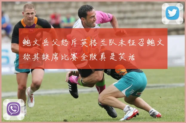 鲍文岳父怒斥英格兰队未征召鲍文称其缺席比赛全败真是笑话