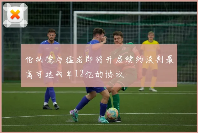 伦纳德与猛龙即将开启续约谈判最高可达两年12亿的协议