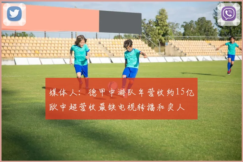 媒体人：德甲中游队年营收约15亿欧中超营收最缺电视转播和卖人