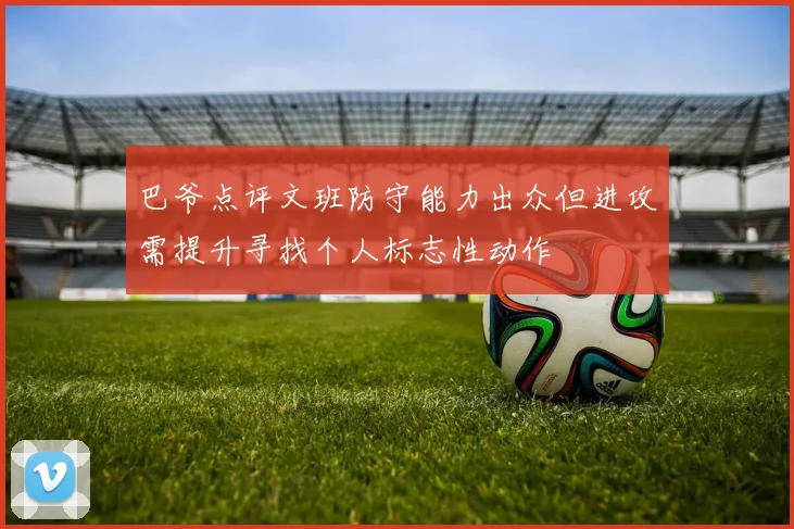 巴爷点评文班防守能力出众但进攻需提升寻找个人标志性动作