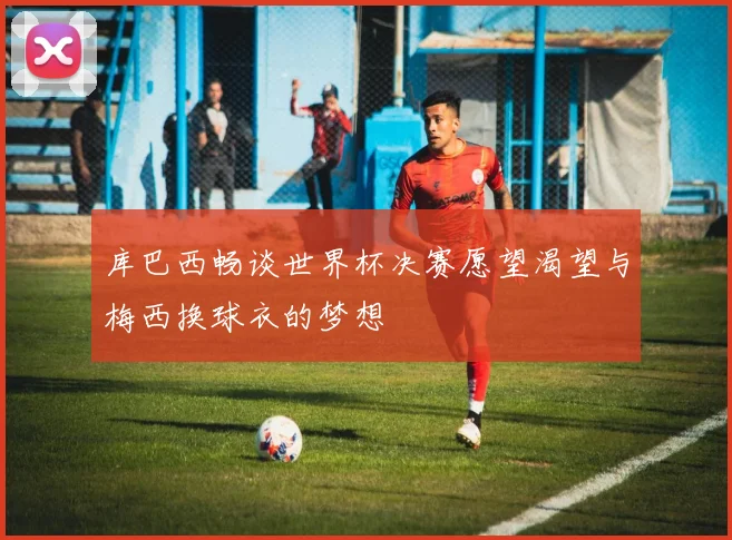 库巴西畅谈世界杯决赛愿望渴望与梅西换球衣的梦想