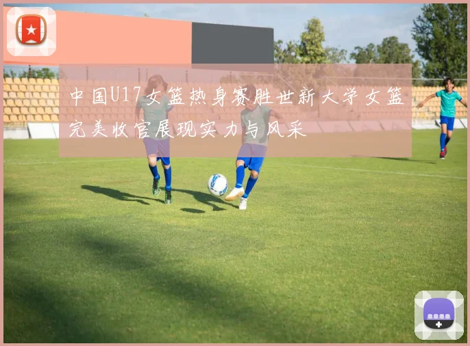 中国U17女篮热身赛胜世新大学女篮完美收官展现实力与风采