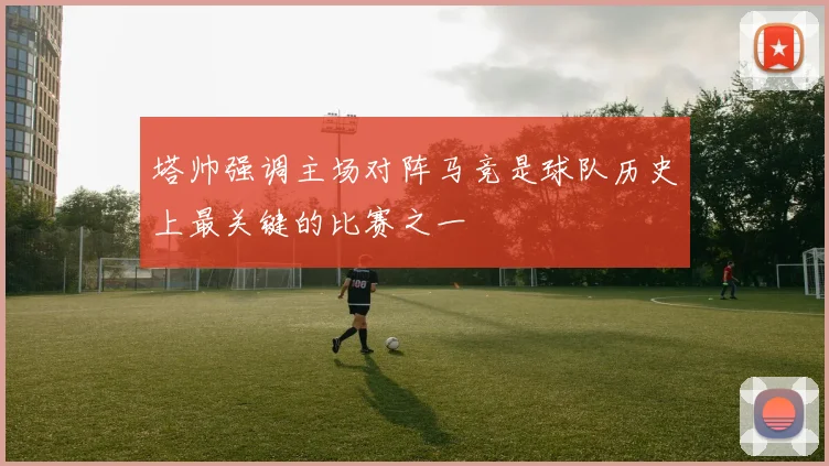 塔帅强调主场对阵马竞是球队历史上最关键的比赛之一