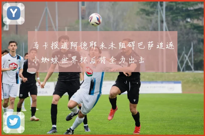 马卡报道阿德耶米未阻碍巴萨追逐小蜘蛛世界杯后将全力出击