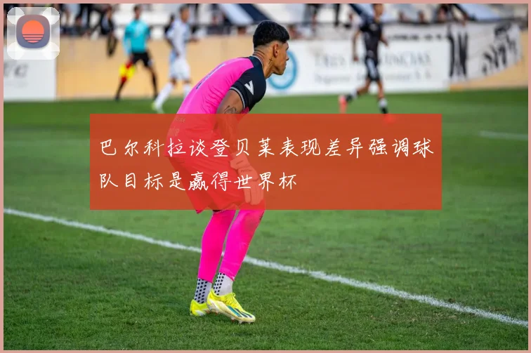 巴尔科拉谈登贝莱表现差异强调球队目标是赢得世界杯