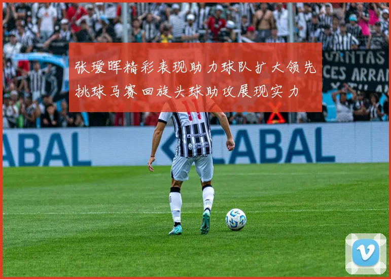 张瑷晖精彩表现助力球队扩大领先挑球马赛回旋头球助攻展现实力