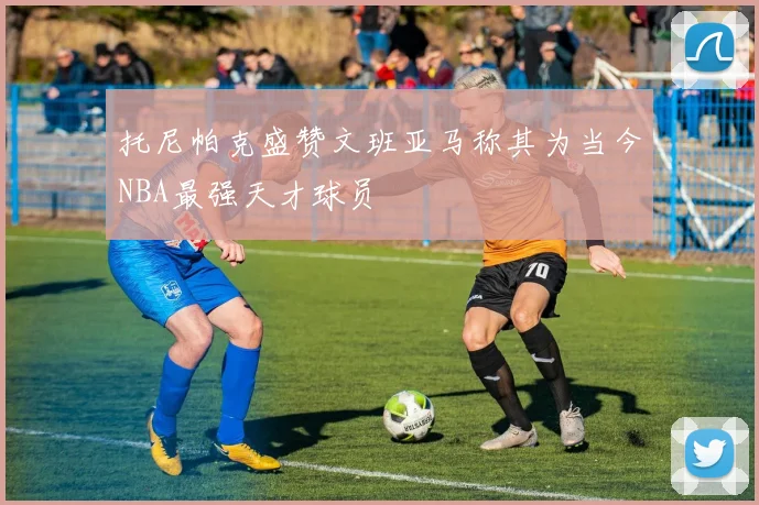 托尼帕克盛赞文班亚马称其为当今NBA最强天才球员