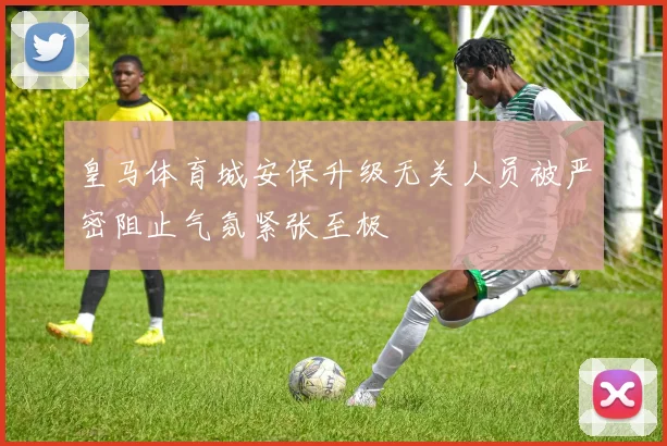 皇马体育城安保升级无关人员被严密阻止气氛紧张至极