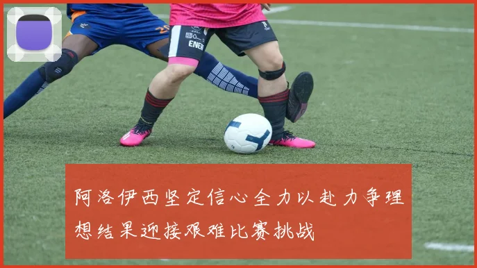 阿洛伊西坚定信心全力以赴力争理想结果迎接艰难比赛挑战